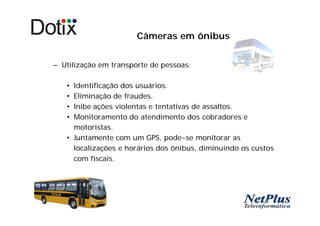 Câmeras em ônibus


– Utilização em transporte de pessoas:

   • Identificação dos usuários.
   • Eliminação de fraudes.
   • Inibe ações violentas e tentativas de assaltos.
   • Monitoramento do atendimento dos cobradores e
     motoristas.
   • Juntamente com um GPS, pode-se monitorar as
     localizações e horários dos ônibus, diminuindo os custos
     com fiscais.
 