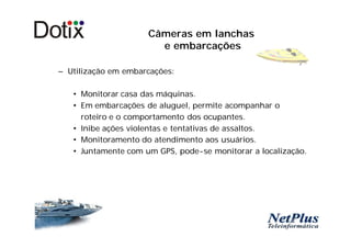 Câmeras em lanchas
                       e embarcações

– Utilização em embarcações:

   • Monitorar casa das máquinas.
   • Em embarcações de aluguel, permite acompanhar o
     roteiro e o comportamento dos ocupantes.
   • Inibe ações violentas e tentativas de assaltos.
   • Monitoramento do atendimento aos usuários.
   • Juntamente com um GPS, pode-se monitorar a localização.
 