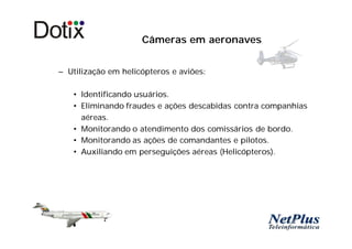 Câmeras em aeronaves


– Utilização em helicópteros e aviões:

   • Identificando usuários.
   • Eliminando fraudes e ações descabidas contra companhias
     aéreas.
   • Monitorando o atendimento dos comissários de bordo.
   • Monitorando as ações de comandantes e pilotos.
   • Auxiliando em perseguições aéreas (Helicópteros).
 