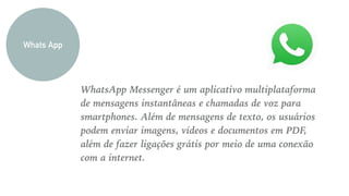 WhatsApp Messenger é um aplicativo multiplataforma
de mensagens instantâneas e chamadas de voz para
smartphones. Além de mensagens de texto, os usuários
podem enviar imagens, vídeos e documentos em PDF,
além de fazer ligações grátis por meio de uma conexão
com a internet.
Whats App
 