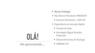 OLÁ!
Me apresentando…
➤ Renzo Colnago
➤ HJ: Diretor Presidente PRODEST
➤ Governo Eletrônico - GOV ES
➤ Experiência no mercado digital
➤ Criação de lojas
➤ Estratégia Digital Grandes
Empresas
➤ Desenvolvimento de Startups
➤ SEBRAE UP
 