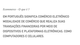 EM PORTUGUÊS SIGNIFICA COMÉRCIO ELETRÔNICO
MODALIDADE DE COMÉRCIO QUE REALIZA SUAS
TRANSAÇÕES FINANCEIRAS POR MEIO DE
DISPOSITIVOS E PLATAFORMAS ELETRÔNICAS, COMO
COMPUTADORES E CELULARES.
Ecommerce - O que é ?
 