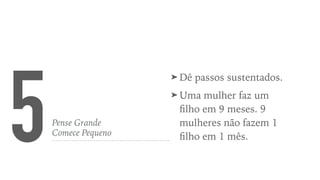 5Pense Grande
Comece Pequeno
➤ Dê passos sustentados.
➤ Uma mulher faz um
ﬁlho em 9 meses. 9
mulheres não fazem 1
ﬁlho em 1 mês.
 