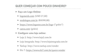 QUER COMEÇAR COM POUCO DINHEIRO?
➤ Faça um Logo Online:
➤ logonerds.com (USD 27,00)
➤ wedologos.com.br (R$590,00)
➤ https://www.logaster.com.br/logo (“grátis”)
➤ canva.com (grátis)
➤ Conﬁgure uma loja online:
➤ Loja 2: http://www.loja2.com.br
➤ Loja Integrada: http://www.lojaintegrada.com.br
➤ Tanlup: http://www.tanlup.com/vender
➤ Elo 7: https://www.elo7.com.br/quero-vender
 