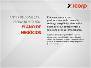 ANTES DE COMEÇAR,   Crie uma marca e um
                    posicionamento de mercado,
 DEFINA BEM O SEU   conheça seu público alvo, saiba
      PLANO DE      quem são seus concorrentes e
                    selecione os seus fornecedores.
      NEGÓCIOS      Desenvolver um planejamento de negócio
                    consistente e especializado a ponto de saber
                    tudo o que é necessário para a concepção deste
                    plano, é a tarefa mais importante para garantir
                    o boas vendas.
 