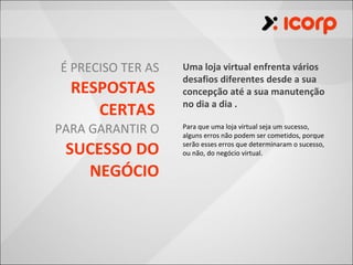 É PRECISO TER AS   Uma loja virtual enfrenta vários
                   desafios diferentes desde a sua
  RESPOSTAS        concepção até a sua manutenção
                   no dia a dia .
     CERTAS
PARA GARANTIR O    Para que uma loja virtual seja um sucesso,
                   alguns erros não podem ser cometidos, porque

 SUCESSO DO        serão esses erros que determinaram o sucesso,
                   ou não, do negócio virtual.

   NEGÓCIO
 