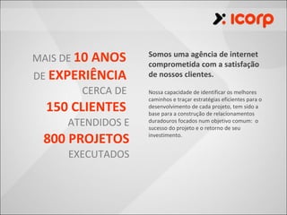 MAIS DE 10 ANOS    Somos uma agência de internet
                   comprometida com a satisfação
DE EXPERIÊNCIA     de nossos clientes.

        CERCA DE   Nossa capacidade de identificar os melhores
                   caminhos e traçar estratégias eficientes para o
  150 CLIENTES     desenvolvimento de cada projeto, tem sido a
                   base para a construção de relacionamentos
     ATENDIDOS E   duradouros focados num objetivo comum: o
                   sucesso do projeto e o retorno de seu

 800 PROJETOS      investimento.


     EXECUTADOS
 