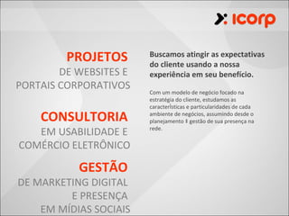 PROJETOS       Buscamos atingir as expectativas
                        do cliente usando a nossa
        DE WEBSITES E   experiência em seu benefício.
PORTAIS CORPORATIVOS
                        Com um modelo de negócio focado na
                        estratégia do cliente, estudamos as
                        características e particularidades de cada

    CONSULTORIA         ambiente de negócios, assumindo desde o
                        planejamento à gestão de sua presença na

   EM USABILIDADE E     rede.


COMÉRCIO ELETRÔNICO

           GESTÃO
DE MARKETING DIGITAL
         E PRESENÇA
    EM MÍDIAS SOCIAIS
 