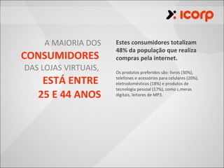 A MAIORIA DOS    Estes consumidores totalizam
                      48% da população que realiza
CONSUMIDORES          compras pela internet.
DAS LOJAS VIRTUAIS,   Os produtos preferidos são: livros (30%),

    ESTÁ ENTRE        telefones e acessórios para celulares (20%),
                      eletrodomésticos (18%) e produtos de
                      tecnologia pessoal (17%), como câmeras
   25 E 44 ANOS       digitais, leitores de MP3.
 