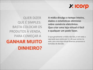 QUER DIZER    A mídia divulga o tempo inteiro,
                       dados e estatísticas otimistas
      QUE É SIMPLES:   sobre comércio eletrônico.
   BASTA COLOCAR OS    Que criar uma loja virtual é fácil
 PRODUTOS À VENDA,     e qualquer um pode fazer.

    PARA COMEÇAR A     O que geralmente a mídia não fala, é em toda a
                       operação que existe por trás do que vemos na
GANHAR MUITO           web, pois uma loja virtual diversos processos e
                       tomadas de decisão.

    DINHEIRO?
 