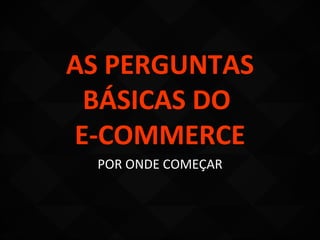 AS PERGUNTAS
 BÁSICAS DO
E-COMMERCE
  POR ONDE COMEÇAR
 