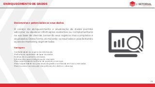 15
ENRIQUECIMENTO DE DADOS
Desenvolva e potencialize os seus dados.
O serviço de enriquecimento e atualização de dados permite
adicionar ou atualizar informações existentes ou complementares
na sua base de clientes, tornando seus registros mais completos e
atualizados. Desta forma, otimizando os resultados e possibilitando
ações de marketing segmentadas.
Vantagens
Conﬁabilidade na origem da informação.
Melhoria da qualidade da base de dados.
Rotinas de cruzamento de bases.
Informações para inteligência de mercado.
Maior assertividade na oferta de produtos e serviços.
Maior objetividade nos processos de gestão na entrada em novos mercados.
Maior sucesso na execução das políticas de crédito e cobrança.
 
