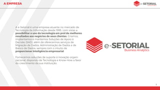 3
A EMPRESA
A e-Setorial Business Analytics é uma empresa atuante
no mercado de Tecnologia da Informação desde 1995 e
visa possibilitar o uso da tecnologia em prol de
melhores resultados aos negócios de seus clientes.
Criamos, implantamos e mantemos Sistemas de Apoio
à Decisão (SAD), além de oferecermos serviços de
Migração de Dados, Administração de Dados e de
Banco de Dados, sempre com o intuito de
proporcionar Inteligência.
O nosso compromisso é fornecer aos nossos clientes
soluções que contribuam com o crescimento de suas
empresas, através do poder da informação.
 