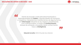 6
SOLUÇÕES DE APOIO À DECISÃO
Esteja à frente de seus concorrentes: tome decisões inteligentes!
A especialidade da e-Setorial é transformar dados em informações
úteis para auxiliar a tomada de decisões.
Estudamos e mapeamos todos os processos envolvidos,
entregando soluções completas de acordo com a sua necessidade.
A partir da integração de dados oriundos de diversas fontes, é
possível organizá-los, categorizá-los e ﬁltrá-los em uma única
plataforma, assegurando a conﬁabilidade da decisão tomada.
Vantagens
Painéis interativos, com informações concisas.
Dados e informações conﬁáveis a atualizados.
Integração de dados de diversas fontes.
Agilidade no processo de tomada de decisões.
Simpliﬁcação de processos e redução de custos.
Entenda quem são seus melhores clientes, funcionários e produtos.
Possibilidade de integração com softwares pré-existentes.
 