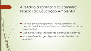 A retidão disciplinar e os caminhos
híbridos da Educação Ambiental
 Michele Sato: Sociopoética (novos caminhos da
pesquisa em EA – oposição entre a divisão da razão e
da emoção);
 Maria Rita Avanzi: Processo de construção coletiva;
 Marcelo Gules Borges: Experiências de EA – teia de
relações.
 