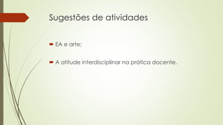 Sugestões de atividades
 EA e arte;
 A atitude interdisciplinar na prática docente.
 