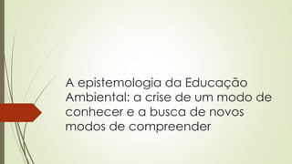 A epistemologia da Educação
Ambiental: a crise de um modo de
conhecer e a busca de novos
modos de compreender
 