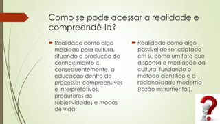 Como se pode acessar a realidade e
compreendê-la?
 Realidade como algo
mediado pela cultura,
situando a produção de
conhecimento e,
consequentemente, a
educação dentro de
processos compreensivos
e interpretativos,
produtores de
subjetividades e modos
de vida.
 Realidade como algo
passível de ser captado
em si, como um fato que
dispensa a mediação da
cultura, fundando o
método científico e a
racionalidade moderna
(razão instrumental).
 