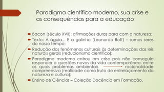 Paradigma científico moderno, sua crise e
as consequências para a educação
 Bacon (século XVII): afirmações duras para com a natureza;
 Texto: A águia... E a galinha (Leonardo Boff) – somos seres
do nosso tempo;
 Redução dos fenômenos culturais às determinações das leis
naturais gerais (reducionismo científico);
 Paradigma moderno entrou em crise pois não conseguia
responder à questões novas da vida contemporânea, entre
os quais problemas ambientais racionalidade
compreensiva (realidade como fruto do entrelaçamento da
natureza e cultura);
 Ensino de Ciências – Coleção Docência em Formação.
 