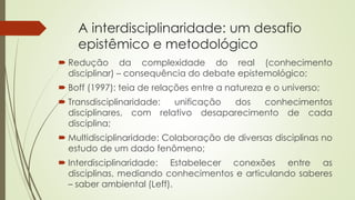 A interdisciplinaridade: um desafio
epistêmico e metodológico
 Redução da complexidade do real (conhecimento
disciplinar) – consequência do debate epistemológico;
 Boff (1997): teia de relações entre a natureza e o universo;
 Transdisciplinaridade: unificação dos conhecimentos
disciplinares, com relativo desaparecimento de cada
disciplina;
 Multidisciplinaridade: Colaboração de diversas disciplinas no
estudo de um dado fenômeno;
 Interdisciplinaridade: Estabelecer conexões entre as
disciplinas, mediando conhecimentos e articulando saberes
– saber ambiental (Leff).
 