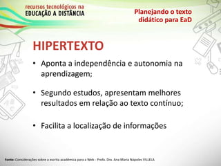HIPERTEXTO
Planejando o texto
didático para EaD
• Aponta a independência e autonomia na
aprendizagem;
• Segundo estudos, apresentam melhores
resultados em relação ao texto contínuo;
• Facilita a localização de informações
Fonte: Considerações sobre a escrita acadêmica para a Web - Profa. Dra. Ana Maria Nápoles VILLELA
 