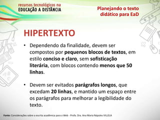 HIPERTEXTO
Planejando o texto
didático para EaD
• Dependendo da finalidade, devem ser
compostos por pequenos blocos de textos, em
estilo conciso e claro, sem sofisticação
literária, com blocos contendo menos que 50
linhas.
• Devem ser evitados parágrafos longos, que
excedam 20 linhas, e mantido um espaço entre
os parágrafos para melhorar a legibilidade do
texto.
Fonte: Considerações sobre a escrita acadêmica para a Web - Profa. Dra. Ana Maria Nápoles VILLELA
 