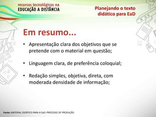 Em resumo...
Planejando o texto
didático para EaD
• Apresentação clara dos objetivos que se
pretende com o material em questão;
• Linguagem clara, de preferência coloquial;
• Redação simples, objetiva, direta, com
moderada densidade de informação;
Fonte: MATERIAL DIDÁTICO PARA A EaD: PROCESSO DE PRODUÇÃO
 
