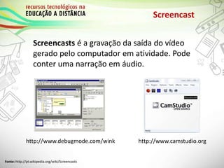 Screencast
Screencasts é a gravação da saída do vídeo
gerado pelo computador em atividade. Pode
conter uma narração em áudio.
http://www.debugmode.com/wink
Fonte: http://pt.wikipedia.org/wiki/Screencasts
http://www.camstudio.org
 