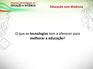 Educação sem distância
O que as tecnologias tem a oferecer para
melhorar a educação?
 