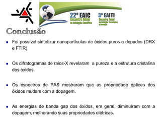  Foi possível sintetizar nanopartículas de óxidos puros e dopados (DRX
e FTIR).
 Os difratogramas de raios-X revelaram a pureza e a estrutura cristalina
dos óxidos.
 Os espectros de PAS mostraram que as propriedade ópticas dos
óxidos mudam com a dopagem.
 As energias de banda gap dos óxidos, em geral, diminuíram com a
dopagem, melhorando suas propriedades elétricas.
 