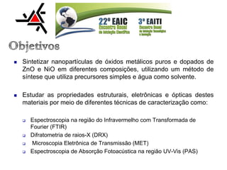  Sintetizar nanopartículas de óxidos metálicos puros e dopados de
ZnO e NiO em diferentes composições, utilizando um método de
síntese que utiliza precursores simples e água como solvente.
 Estudar as propriedades estruturais, eletrônicas e ópticas destes
materiais por meio de diferentes técnicas de caracterização como:
 Espectroscopia na região do Infravermelho com Transformada de
Fourier (FTIR)
 Difratometria de raios-X (DRX)
 Microscopia Eletrônica de Transmissão (MET)
 Espectroscopia de Absorção Fotoacústica na região UV-Vis (PAS)
 