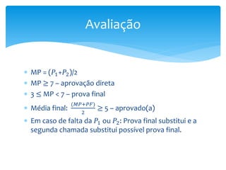  MP = (𝑃1+𝑃2)/2
 MP ≥ 7 – aprovação direta
 3 ≤ MP < 7 – prova final
 Média final:
(𝑀𝑃+𝑃𝐹)
2
≥ 5 – aprovado(a)
 Em caso de falta da 𝑃1 ou 𝑃2: Prova final substitui e a
segunda chamada substitui possível prova final.
Avaliação
 