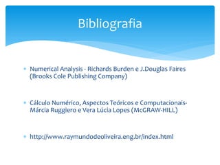  Numerical Analysis - Richards Burden e J.Douglas Faires
(Brooks Cole Publishing Company)
 Cálculo Numérico, Aspectos Teóricos e Computacionais-
Márcia Ruggiero e Vera Lúcia Lopes (McGRAW-HILL)
 http://www.raymundodeoliveira.eng.br/index.html
Bibliografia
 