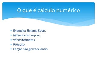  Exemplo: Sistema Solar.
 Milhares de corpos.
 Vários formatos.
 Rotação.
 Forças não gravitacionais.
O que é cálculo numérico
 