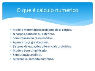 Modelo matemático: problema de N corpos.
 N corpos pontuais ou esféricos.
 Sem rotação no caso esférico.
 Apenas força gravitacional.
 Sistema de equações diferenciais ordinárias.
 Modelo bem simplificado.
 Sem solução analítica.
 Alternativa: método numérico.
O que é cálculo numérico
 