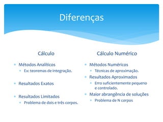 Diferenças
Cálculo
 Métodos Analíticos
 Ex: teoremas de integração.
 Resultados Exatos
 Resultados Limitados
 Problema de dois e três corpos.
Cálculo Numérico
 Métodos Numéricos
 Técnicas de aproximação.
 Resultados Aproximados
 Erro suficientemente pequeno
e controlado.
 Maior abrangência de soluções
 Problema de N corpos
 