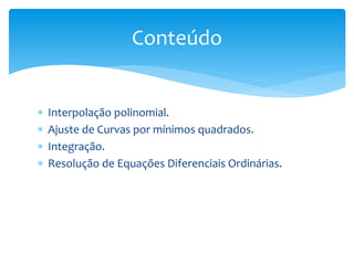  Interpolação polinomial.
 Ajuste de Curvas por mínimos quadrados.
 Integração.
 Resolução de Equações Diferenciais Ordinárias.
Conteúdo
 