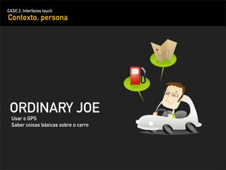 CASE 2: Interfaces touch
Contexto, persona




 ORDINARY JOE
  Usar o GPS
  Saber coisas básicas sobre o carro
 