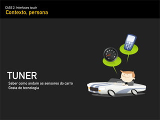 CASE 2: Interfaces touch
Contexto, persona




 TUNER
  Saber como andam os sensores do carro
  Gosta de tecnologia
 