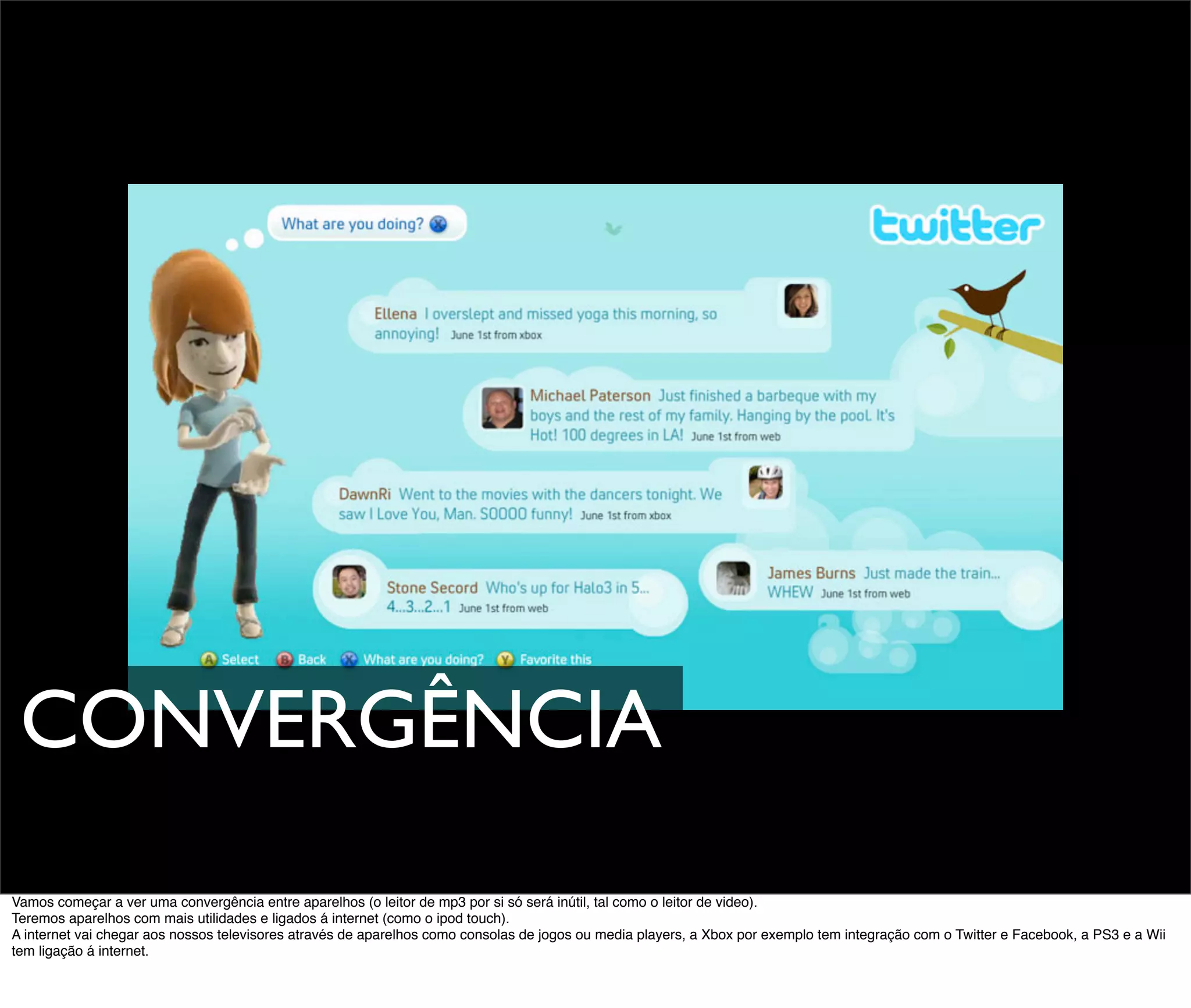 CONVERGÊNCIA
Vamos começar a ver uma convergência entre aparelhos (o leitor de mp3 por si só será inútil, tal como o leitor de video).
Teremos aparelhos com mais utilidades e ligados á internet (como o ipod touch).
A internet vai chegar aos nossos televisores através de aparelhos como consolas de jogos ou media players, a Xbox por exemplo tem integração com o Twitter e Facebook, a PS3 e a Wii
tem ligação á internet.
 