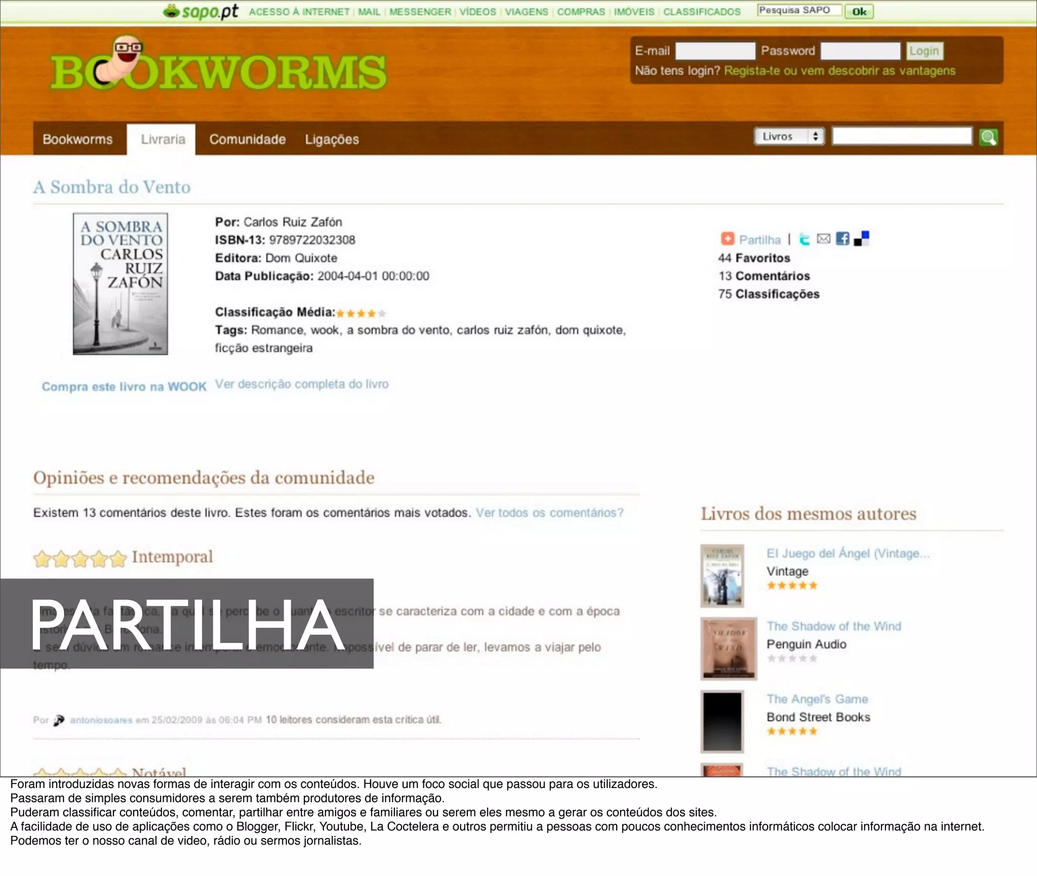 PARTILHA
Foram introduzidas novas formas de interagir com os conteúdos. Houve um foco social que passou para os utilizadores.
Passaram de simples consumidores a serem também produtores de informação.
Puderam classiﬁcar conteúdos, comentar, partilhar entre amigos e familiares ou serem eles mesmo a gerar os conteúdos dos sites.
A facilidade de uso de aplicações como o Blogger, Flickr, Youtube, La Coctelera e outros permitiu a pessoas com poucos conhecimentos informáticos colocar informação na internet.
Podemos ter o nosso canal de video, rádio ou sermos jornalistas.
 