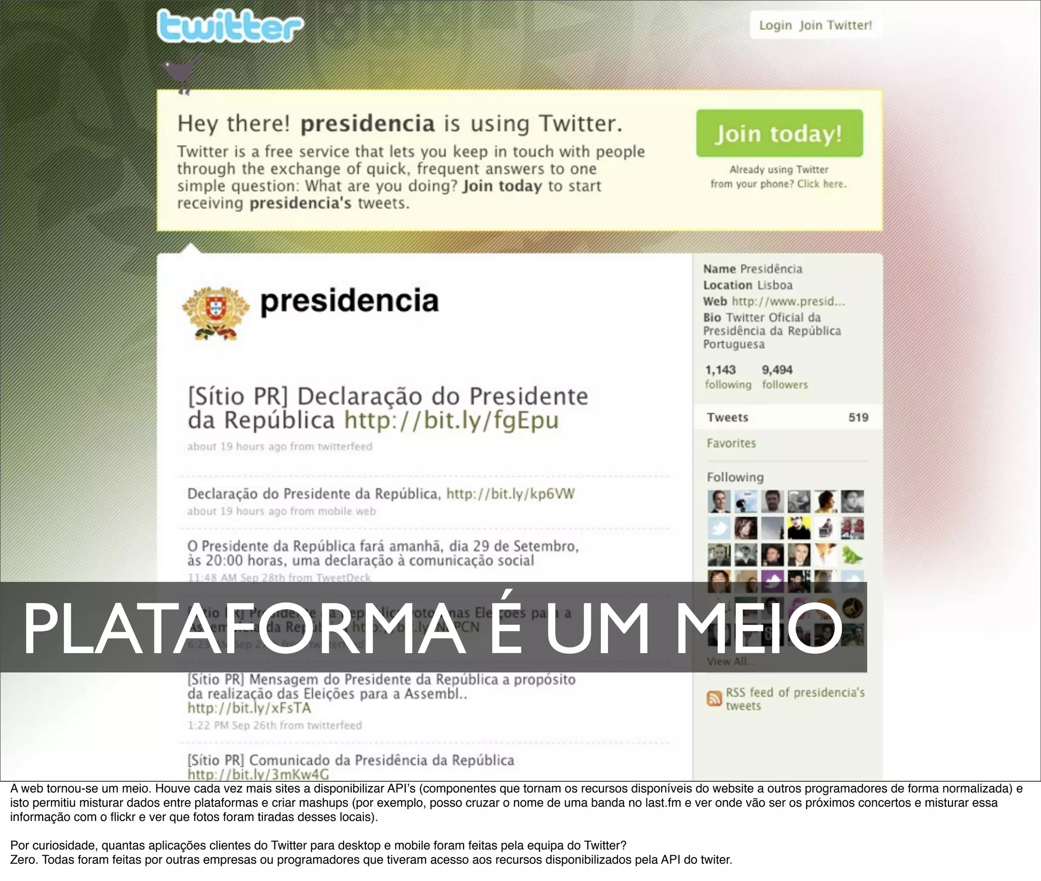 PLATAFORMA É UM MEIO
A web tornou-se um meio. Houve cada vez mais sites a disponibilizar APIʼs (componentes que tornam os recursos disponíveis do website a outros programadores de forma normalizada) e
isto permitiu misturar dados entre plataformas e criar mashups (por exemplo, posso cruzar o nome de uma banda no last.fm e ver onde vão ser os próximos concertos e misturar essa
informação com o ﬂickr e ver que fotos foram tiradas desses locais).

Por curiosidade, quantas aplicações clientes do Twitter para desktop e mobile foram feitas pela equipa do Twitter?
Zero. Todas foram feitas por outras empresas ou programadores que tiveram acesso aos recursos disponibilizados pela API do twiter.
 