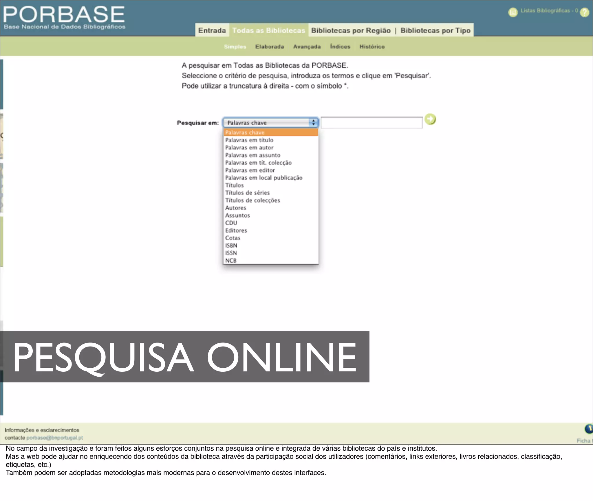PESQUISA ONLINE
No campo da investigação e foram feitos alguns esforços conjuntos na pesquisa online e integrada de várias bibliotecas do país e institutos.
Mas a web pode ajudar no enriquecendo dos conteúdos da biblioteca através da participação social dos utilizadores (comentários, links exteriores, livros relacionados, classiﬁcação,
etiquetas, etc.)
Também podem ser adoptadas metodologias mais modernas para o desenvolvimento destes interfaces.
 