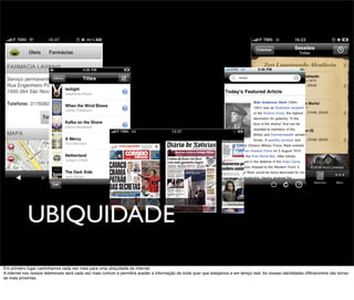 UBIQUIDADE
Em primeiro lugar caminhamos cada vez mais para uma ubiquidade da internet.
A internet nos nossos telemoveis será cada vez mais comum e permitirá aceder a informação de onde quer que estejamos e em tempo real. As nossas identidades ofﬂine/online vão tornar-
se mais próximas.
 