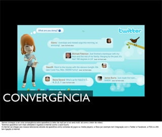 CONVERGÊNCIA
Vamos começar a ver uma convergência entre aparelhos (o leitor de mp3 por si só será inútil, tal como o leitor de video).
Teremos aparelhos com mais utilidades e ligados á internet (como o ipod touch).
A internet vai chegar aos nossos televisores através de aparelhos como consolas de jogos ou media players, a Xbox por exemplo tem integração com o Twitter e Facebook, a PS3 e a Wii
tem ligação á internet.
 