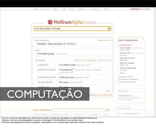 COMPUTAÇÃO
E por ﬁm, vamos ter aplicações que usam de forma melhor o poder de computação e a disponibilidade de dados para
mudarem a forma como pesquisamos e usamos a informação. O WolframAlpha é um exemplo disso.
Podemos fazer perguntas de história, geograﬁa, matemática e com os dados disponíveis tenta responder ás nossas questões.
 