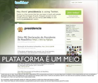 PLATAFORMA É UM MEIO
A web tornou-se um meio. Houve cada vez mais sites a disponibilizar APIʼs (componentes que tornam os recursos disponíveis do website a outros programadores de forma normalizada) e
isto permitiu misturar dados entre plataformas e criar mashups (por exemplo, posso cruzar o nome de uma banda no last.fm e ver onde vão ser os próximos concertos e misturar essa
informação com o ﬂickr e ver que fotos foram tiradas desses locais).

Por curiosidade, quantas aplicações clientes do Twitter para desktop e mobile foram feitas pela equipa do Twitter?
Zero. Todas foram feitas por outras empresas ou programadores que tiveram acesso aos recursos disponibilizados pela API do twiter.
 