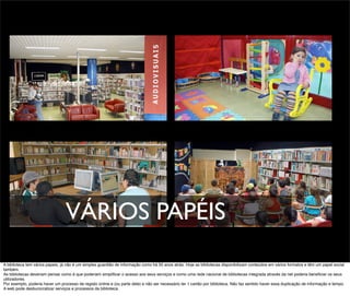 VÁRIOS PAPÉIS
A biblioteca tem vários papeis, já não é um simples guardião de informação como há 50 anos atrás. Hoje as bibliotecas disponibilizam conteúdos em vários formatos e têm um papel social
também.
As bibliotecas deveriam pensar como é que poderiam simpliﬁcar o acesso aos seus serviços e como uma rede nacional de bibliotecas integrada através da net poderia beneﬁciar os seus
utilizadores.
Por exemplo, poderia haver um processo de registo online e (ou parte dele) e não ser necessário ter 1 cartão por biblioteca. Não faz sentido haver essa duplicação de informação e tempo.
A web pode desburocratizar serviços e processos da biblioteca.
 