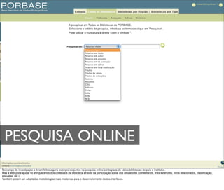 PESQUISA ONLINE
No campo da investigação e foram feitos alguns esforços conjuntos na pesquisa online e integrada de várias bibliotecas do país e institutos.
Mas a web pode ajudar no enriquecendo dos conteúdos da biblioteca através da participação social dos utilizadores (comentários, links exteriores, livros relacionados, classiﬁcação,
etiquetas, etc.)
Também podem ser adoptadas metodologias mais modernas para o desenvolvimento destes interfaces.
 