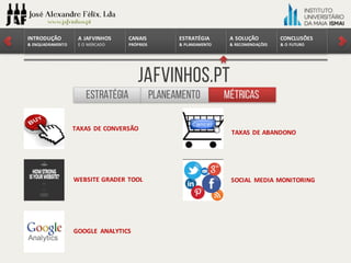 CONCLUSÕES	
&	O	FUTURO
A	SOLUÇÃO	
&	RECOMENDAÇÕES
ESTRATÉGIA
&	PLANEAMENTO
CANAIS
PRÓPRIOS
A	JAFVINHOS
E	O	MERCADO
INTRODUÇÃO	
&	ENQUADRAMENTO
Jafvinhos.pt
Estratégia MétricasPlaneamento
TAXAS	DE	CONVERSÃO
TAXAS	DE	ABANDONO
WEBSITE	GRADER	TOOL SOCIAL	 MEDIA	MONITORING
GOOGLE	 ANALYTICS
 